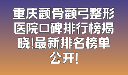 重庆颧骨颧弓整形医院口碑排行榜揭晓！最新排名榜单公开！