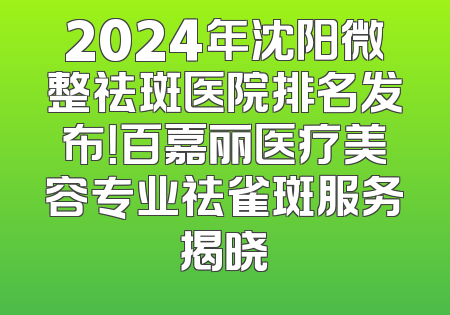 2024年沈阳微整祛斑医院排名发布！百嘉丽医疗美容专业祛雀斑服务揭晓