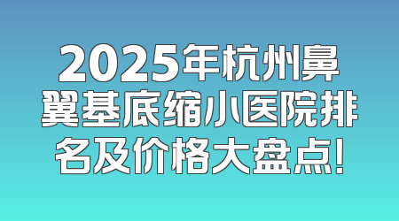 2025年杭州鼻翼基底缩小医院排名及价格大盘点！