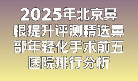 2025年北京鼻根提升评测精选鼻部年轻化手术前五医院排行分析