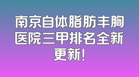 南京自体脂肪丰胸医院三甲排名全新更新！