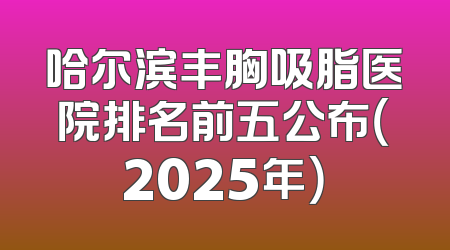 哈尔滨丰胸吸脂医院排名前五公布（2025年）