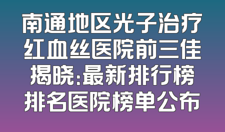 南通地区光子治疗红血丝医院前三佳揭晓：最新排行榜排名医院榜单公布