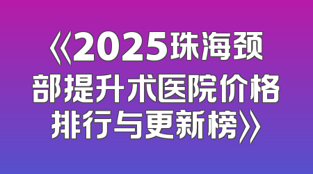 《2025珠海颈部提升术医院价格排行与更新榜》
