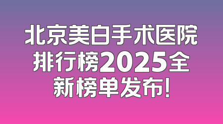 北京美白手术医院排行榜2025全新榜单发布！
