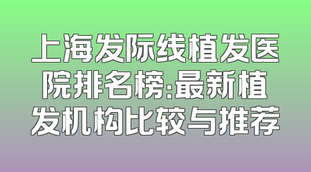 上海发际线植发医院排名榜：最新植发机构比较与推荐