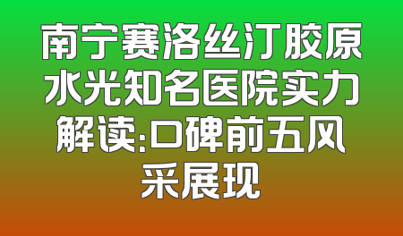 南宁赛洛丝汀胶原水光知名医院实力解读：口碑前五风采展现