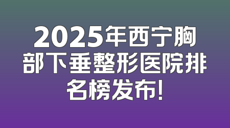 2025年西宁胸部下垂整形医院排名榜发布！