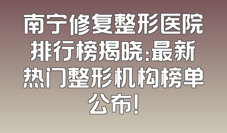 南宁修复整形医院排行榜揭晓：最新热门整形机构榜单公布！