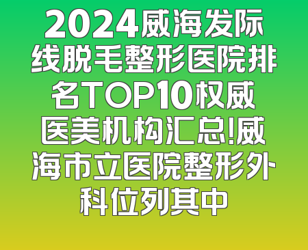 2024威海发际线脱毛整形医院排名TOP10权威医美机构汇总！威海市立医院整形外科位列其中