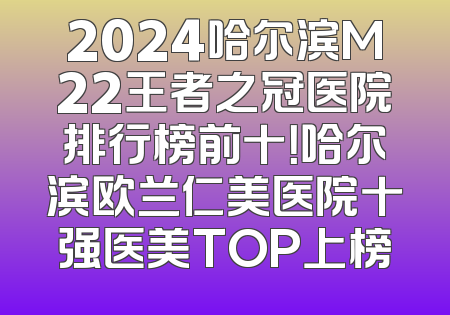 2024哈尔滨M22王者之冠医院排行榜前十！哈尔滨欧兰仁美医院十强医美TOP上榜