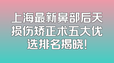 上海最新鼻部后天损伤矫正术五大优选排名揭晓！