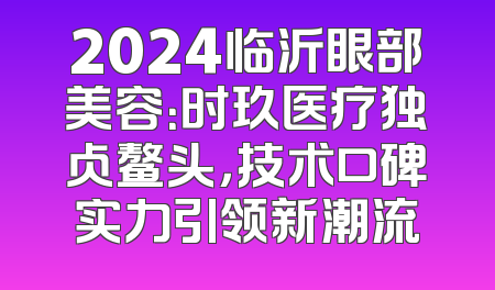 2024临沂眼部美容：时玖医疗独占鳌头，技术口碑实力引领新潮流