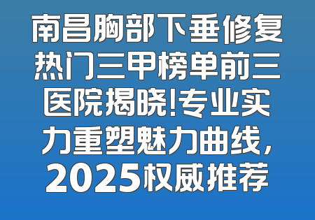 南昌胸部下垂修复热门三甲榜单前三医院揭晓！专业实力重塑魅力曲线，2025权威推荐