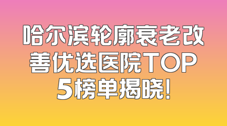 哈尔滨轮廓衰老改善优选医院TOP5榜单揭晓！