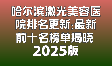哈尔滨激光美容医院排名更新：最新前十名榜单揭晓 2025版