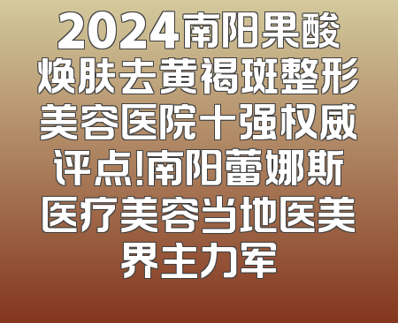 2024南阳果酸焕肤去黄褐斑整形美容医院十强权威评点！南阳蕾娜斯医疗美容当地医美界主力军