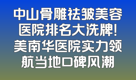中山骨雕祛皱美容医院排名大洗牌！美南华医院实力领航当地口碑风潮