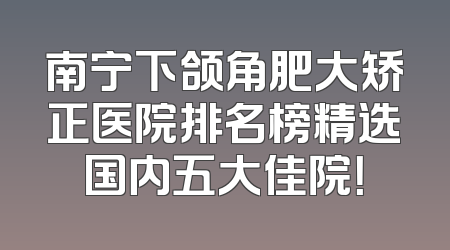 南宁下颌角肥大矫正医院排名榜精选国内五大佳院！