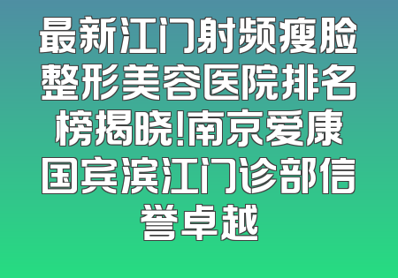 最新江门射频瘦脸整形美容医院排名榜揭晓！南京爱康国宾滨江门诊部信誉卓越