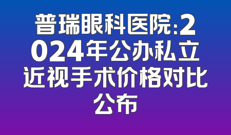 普瑞眼科医院：2024年公办私立近视手术价格对比公布