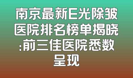 南京最新E光除皱医院排名榜单揭晓：前三佳医院悉数呈现