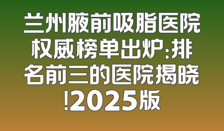 兰州腋前吸脂医院权威榜单出炉：排名前三的医院揭晓！2025版