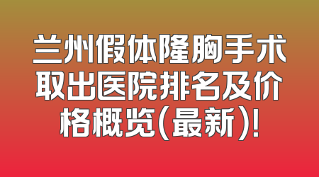兰州假体隆胸手术取出医院排名及价格概览（最新）！