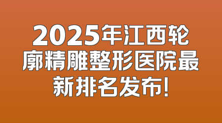 2025年江西轮廓精雕整形医院最新排名发布！