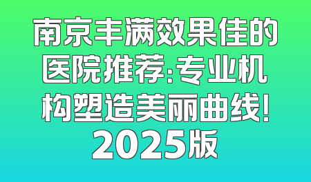 南京丰满效果佳的医院推荐：专业机构塑造美丽曲线！2025版