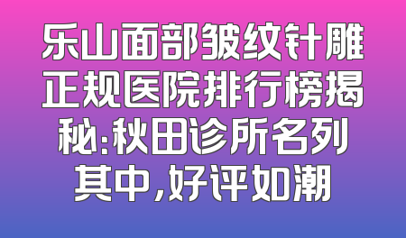 乐山面部皱纹针雕正规医院排行榜揭秘：秋田诊所名列其中，好评如潮