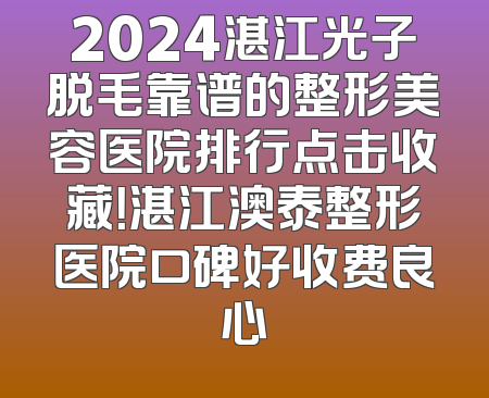 2024湛江光子脱毛靠谱的整形美容医院排行点击收藏！湛江澳泰整形医院口碑好收费良心