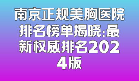 南京正规美胸医院排名榜单揭晓：最新权威排名2024版