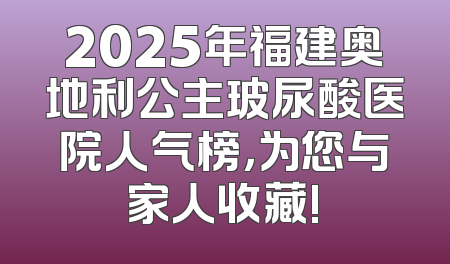 2025年福建奥地利公主玻尿酸医院人气榜，为您与家人收藏!