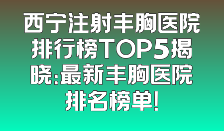 西宁注射丰胸医院排行榜TOP5揭晓：最新丰胸医院排名榜单！