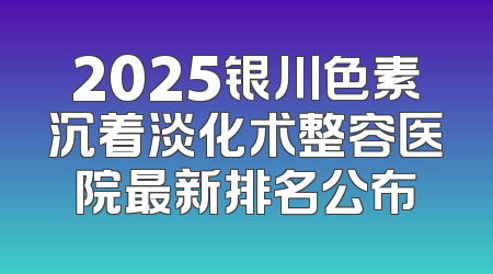 2025银川色素沉着淡化术整容医院最新排名公布