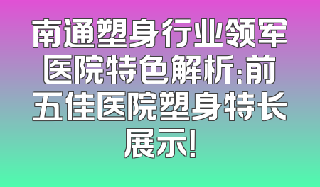 南通塑身行业领军医院特色解析：前五佳医院塑身特长展示！