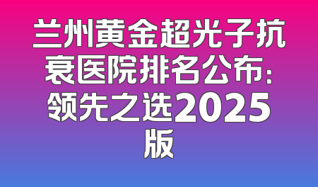 兰州黄金超光子抗衰医院排名公布：领先之选2025版