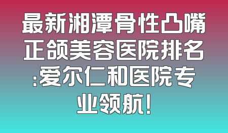 最新湘潭骨性凸嘴正颌美容医院排名：爱尔仁和医院专业领航！