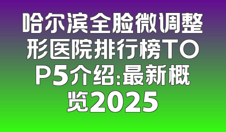 哈尔滨全脸微调整形医院排行榜TOP5介绍：最新概览2025