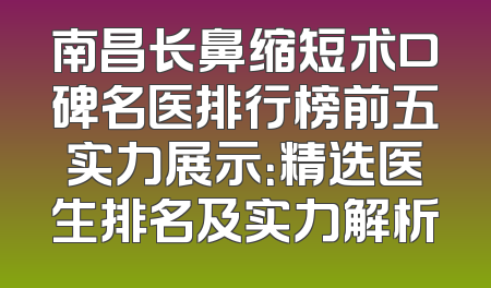 南昌长鼻缩短术口碑名医排行榜前五实力展示：精选医生排名及实力解析