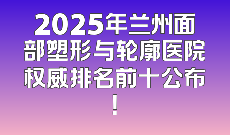 2025年兰州面部塑形与轮廓医院权威排名前十公布！