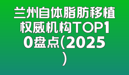 兰州自体脂肪移植权威机构TOP10盘点（2025）