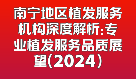 南宁地区植发服务机构深度解析：专业植发服务品质展望（2024）