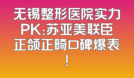 无锡整形医院实力PK：苏亚美联臣正颌正畸口碑爆表！