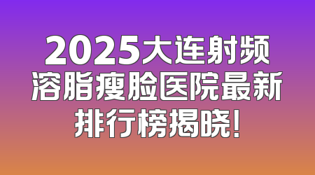 2025大连射频溶脂瘦脸医院最新排行榜揭晓！