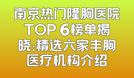 南京热门隆胸医院TOP 6榜单揭晓：精选六家丰胸医疗机构介绍
