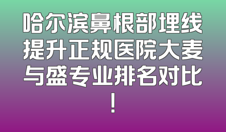 哈尔滨鼻根部埋线提升正规医院大麦与盛专业排名对比！