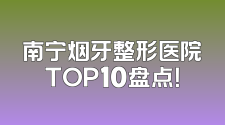 南宁烟牙整形医院TOP10盘点！