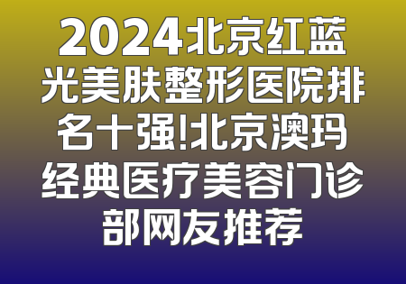 2024北京红蓝光美肤整形医院排名十强！北京澳玛经典医疗美容门诊部网友推荐
